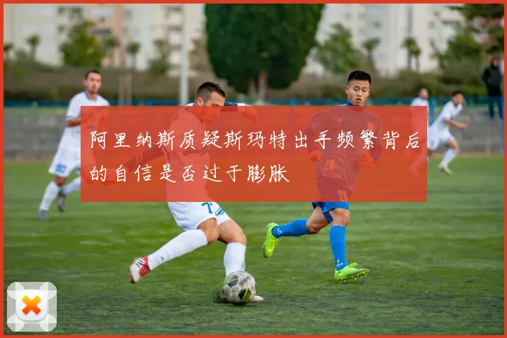 阿里纳斯质疑斯玛特出手频繁背后的自信是否过于膨胀