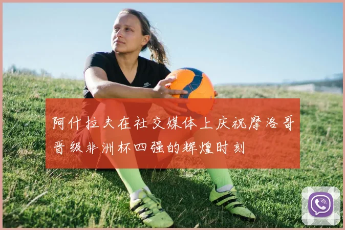 阿什拉夫在社交媒体上庆祝摩洛哥晋级非洲杯四强的辉煌时刻