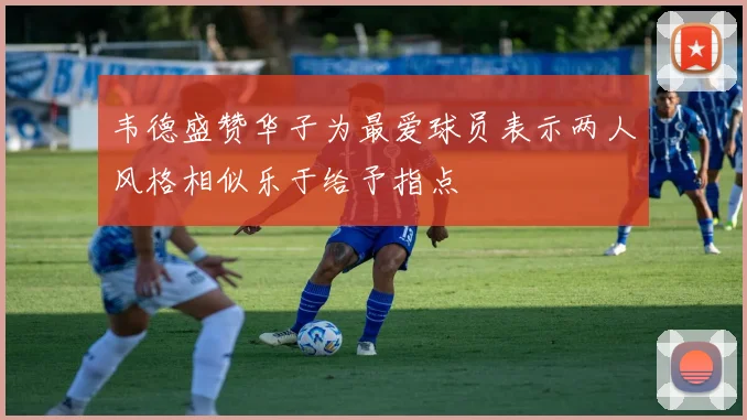 韦德盛赞华子为最爱球员表示两人风格相似乐于给予指点