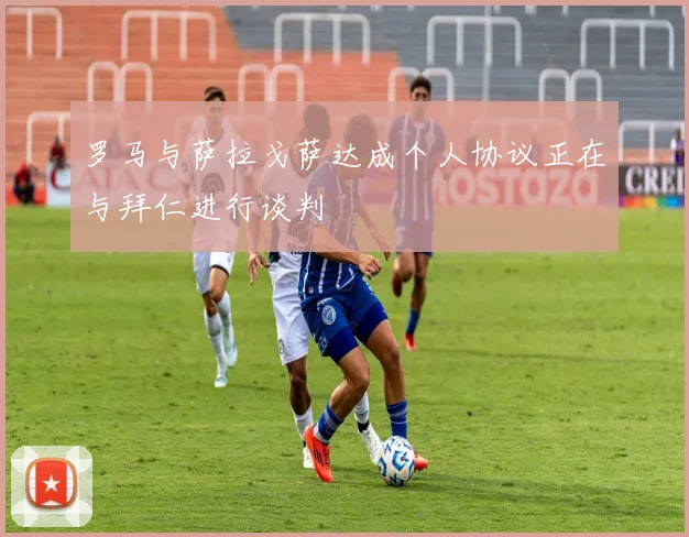罗马与萨拉戈萨达成个人协议正在与拜仁进行谈判