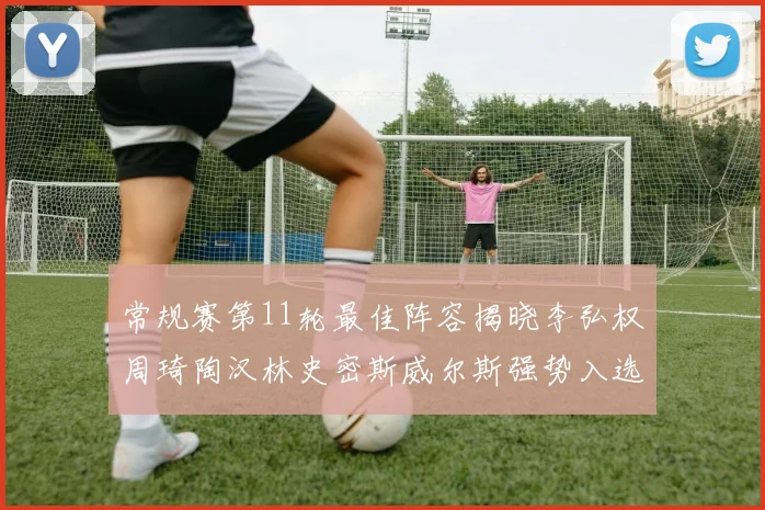 常规赛第11轮最佳阵容揭晓李弘权周琦陶汉林史密斯威尔斯强势入选