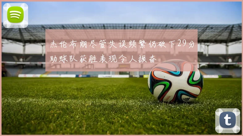 杰伦布朗尽管失误频繁仍砍下29分助球队获胜表现令人振奋