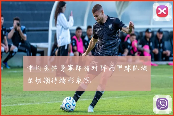 津门虎热身赛即将对阵西甲球队埃尔切期待精彩表现