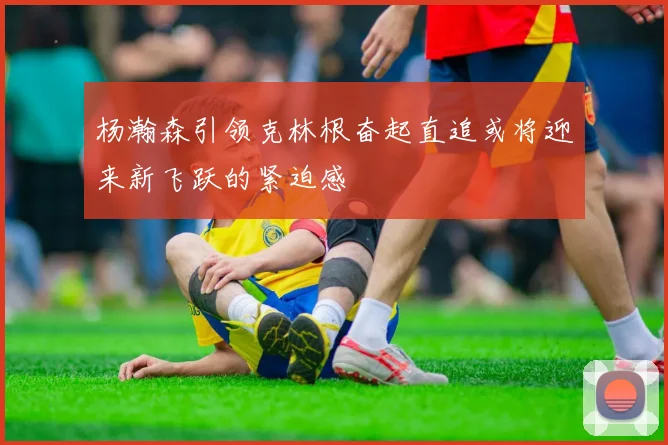 杨瀚森引领克林根奋起直追或将迎来新飞跃的紧迫感