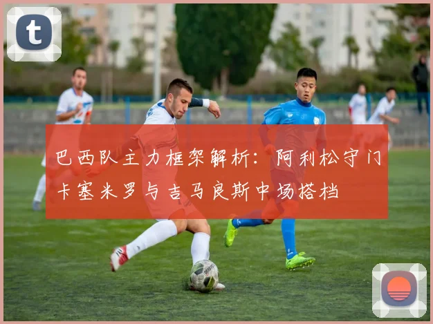 巴西队主力框架解析：阿利松守门卡塞米罗与吉马良斯中场搭档